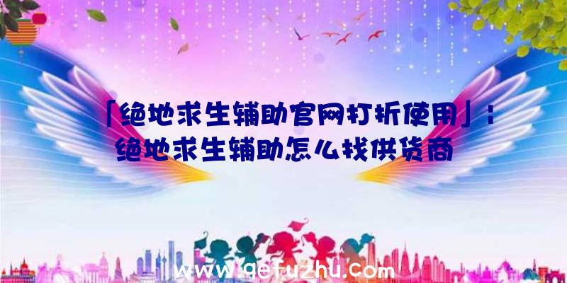 「绝地求生辅助官网打折使用」|绝地求生辅助怎么找供货商